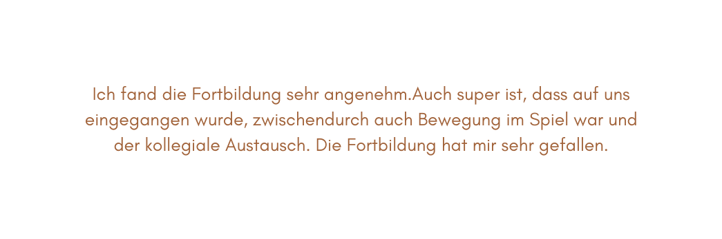 Ich fand die Fortbildung sehr angenehm Auch super ist dass auf uns eingegangen wurde zwischendurch auch Bewegung im Spiel war und der kollegiale Austausch Die Fortbildung hat mir sehr gefallen